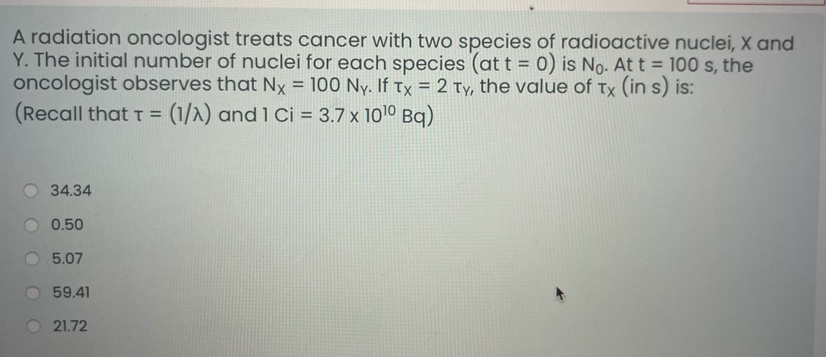 A radiation oncologist treats cancer with two species of radioactive nuclei, X and
Y. The initial number of nuclei for each species (at t = 0) is No. At t = 100 s, the
oncologist observes that Nx = 100 Ny. If tx = 2 Ty, the value of Tx (in s) is:
(Recall that T =
(1/2) and 1 Ci = 3.7 x 1010 Bq)
34.34
0.50
5.07
59.41
21.72
