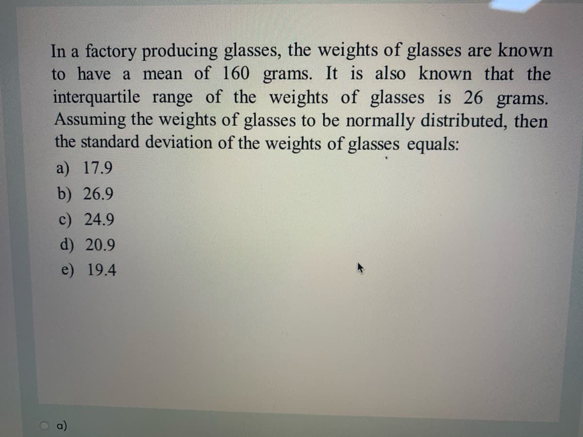 In a factory producing glasses, the weights of glasses are known
to have a mean of 160 grams. It is also known that the
interquartile range of the weights of glasses is 26 grams.
Assuming the weights of glasses to be normally distributed, then
the standard deviation of the weights of glasses equals:
a) 17.9
b) 26.9
c) 24.9
d) 20.9
e) 19.4

