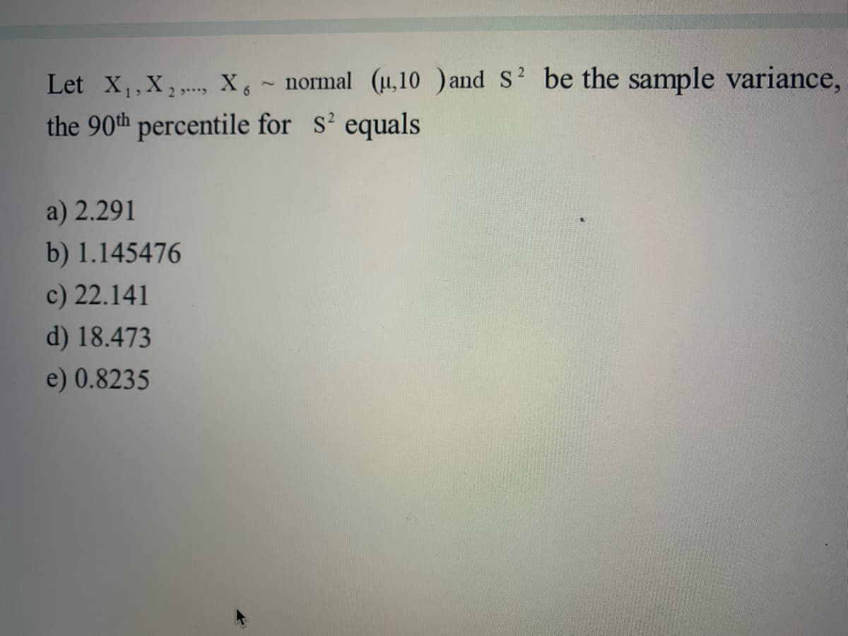 Let x,,X, X,~ normal (u,10 )and S? be the sample variance,
the 90th percentile for s' equals
a) 2.291
b) 1.145476
c) 22.141
d) 18.473
e) 0.8235
