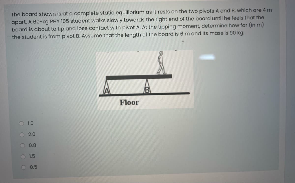 The board shown is at a complete static equilibrium as it rests on the two pivots A and B, which are 4 m
apart. A 60-kg PHY 105 student walks slowly towards the right end of the board until he feels that the
board is about to tip and lose contact with pivot A. At the tipping moment, determine how far (in m)
the student is from pivot B. Assume that the length of the board is 6 m and its mass is 90 kg.
IA
Floor
O 1.0
2.0
0.8
1.5
0.5
OOOO
