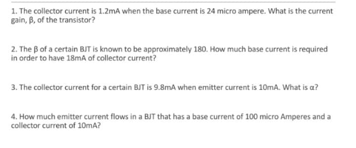 1. The collector current is 1.2mA when the base current is 24 micro ampere. What is the current
gain, B, of the transistor?
2. The B of a certain BJT is known to be approximately 180. How much base current is required
in order to have 18mA of collector current?
3. The collector current for a certain BJT is 9.8mA when emitter current is 10mA. What is a?
4. How much emitter current flows in a BJT that has a base current of 100 micro Amperes and a
collector current of 10mA?
