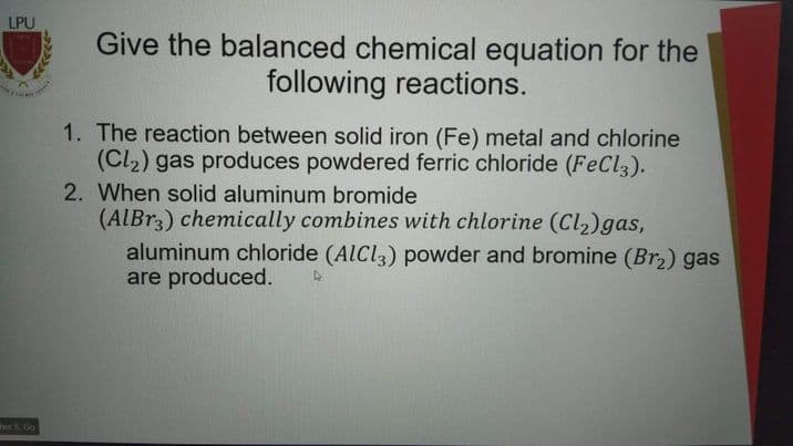 LPU
Give the balanced chemical equation for the
following reactions.
1. The reaction between solid iron (Fe) metal and chlorine
(Cl2) gas produces powdered ferric chloride (FeCl,).
2. When solid aluminum bromide
(AIBR3) chemically combines with chlorine (Cl2)gas,
aluminum chloride (AICI3) powder and bromine (Br2) gas
are produced.
heS Go
