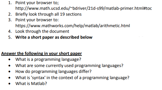 1. Point your browser to;
http://www.math.ucsd.edu/~bdriver/21d-s99/matlab-primer.html#toc
2. Briefly look through all 19 sections
3. Point your browser to:
https://www.mathworks.com/help/matlab/arithmetic.html
4. Look through the document
5. Write a short paper as described below
Answer the following in your short paper
• What is a programming language?
• What are some currently used programming languages?
How do programming languages differ?
• What is 'syntax' in the context of a programming language?
What is Matlab?
