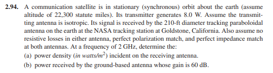 2.94. A communication satellite is in stationary (synchronous) orbit about the earth (assume
altitude of 22,300 statute miles). Its transmitter generates 8.0 W. Assume the transmit-
ting antenna is isotropic. Its signal is received by the 210-ft diameter tracking paraboloidal
antenna on the earth at the NASA tracking station at Goldstone, California. Also assume no
resistive losses in either antenna, perfect polarization match, and perfect impedance match
at both antennas. At a frequency of 2 GHz, determine the:
(a) power density (in watts/m²) incident on the receiving antenna.
(b) power received by the ground-based antenna whose gain is 60 dB.
