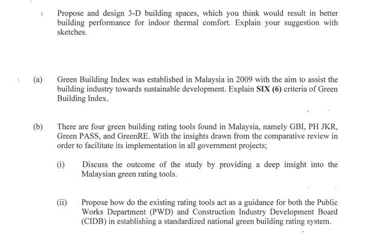 Propose and design 3-D building spaces, which you think would result in better
building performance for indoor thermal comfort. Explain your suggestion with
sketches.
(a)
Green Building Index was established in Malaysia in 2009 with the aim to assist the
building industry towards sustainable development. Explain SIX (6) criteria of Green
Building Index.
There are four green building rating tools found in Malaysia, namely GBI, PH JKR,
Green PASS, and GreenRE. With the insights drawn from the comparative review in
order to facilitate its implementation in all government projects;
(b)
Discuss the outcome of the study by providing a deep insight into the
Malaysian green rating tools.
(ii)
Propose how do the existing rating tools act as a guidance for both the Public
Works Department (PWD) and Construction Industry Development Board
(CIDB) in establishing a standardized national green building rating system.
