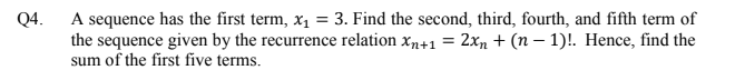 A sequence has the first term, x1
the sequence given by the recurrence relation xn+1 = 2xn + (n – 1)!. Hence, find the
sum of the first five terms.
Q4.
3. Find the second, third, fourth, and fifth term of
