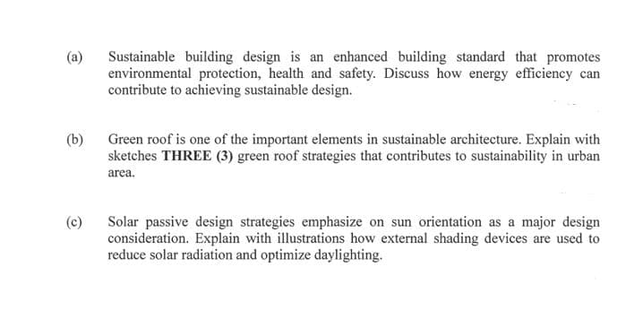 (a)
Sustainable building design is an enhanced building standard that promotes
environmental protection, health and safety. Discuss how energy efficiency can
contribute to achieving sustainable design.
(b)
Green roof is one of the important elements in sustainable architecture. Explain with
sketches THREE (3) green roof strategies that contributes to sustainability in urban
area.
(c)
Solar passive design strategies emphasize on sun orientation as a major design
consideration. Explain with illustrations how external shading devices are used to
reduce solar radiation and optimize daylighting.
