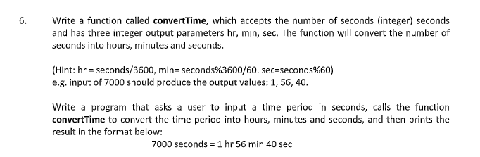 6.
Write a function called convertTime, which accepts the number of seconds (integer) seconds
and has three integer output parameters hr, min, sec. The function will convert the number of
seconds into hours, minutes and seconds.
(Hint: hr = seconds/3600, min= seconds%3600/60, sec=seconds%60)
e.g. input of 7000 should produce the output values: 1, 56, 40.
Write a program that asks a user to input a time period in seconds, calls the function
convertTime to convert the time period into hours, minutes and seconds, and then prints the
result in the format below:
7000 seconds = 1 hr 56 min 40 sec
