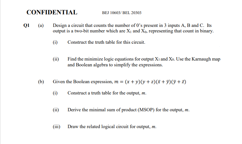 CONFIDENTIAL
BEJ 10603/ BEL 20303
Q1
(a)
Design a circuit that counts the number of 0's present in 3 inputs A, B and C. Its
output is a two-bit number which are X¡ and Xo, representing that count in binary.
(i)
Construct the truth table for this circuit.
(ii)
Find the minimize logic equations for output Xı and Xo. Use the Karnaugh map
and Boolean algebra to simplify the expressions.
(b)
Given the Boolean expression, m = (x + y)(y + z)(x + y)(y + z)
(i)
Construct a truth table for the output, m.
(ii)
Derive the minimal sum of product (MSOP) for the output, m.
(iii) Draw the related logical circuit for output, m.
