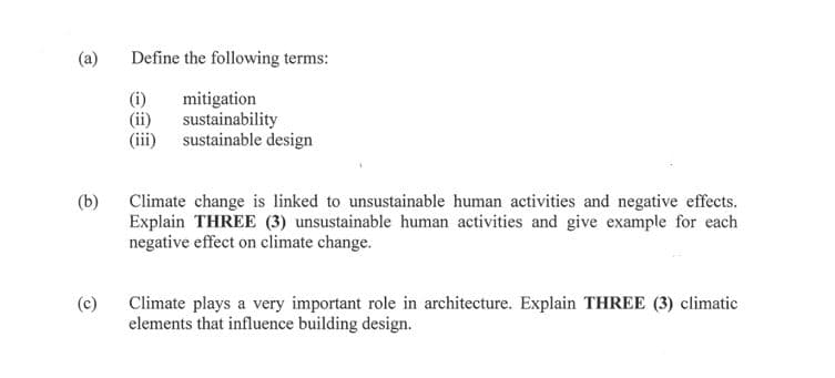 (a)
Define the following terms:
(i)
mitigation
(ii)
sustainability
(iii) sustainable design
(b)
Climate change is linked to unsustainable human activities and negative effects.
Explain THREE (3) unsustainable human activities and give example for each
negative effect on climate change.
Climate plays a very important role in architecture. Explain THREE (3) climatic
elements that influence building design.
(c)
