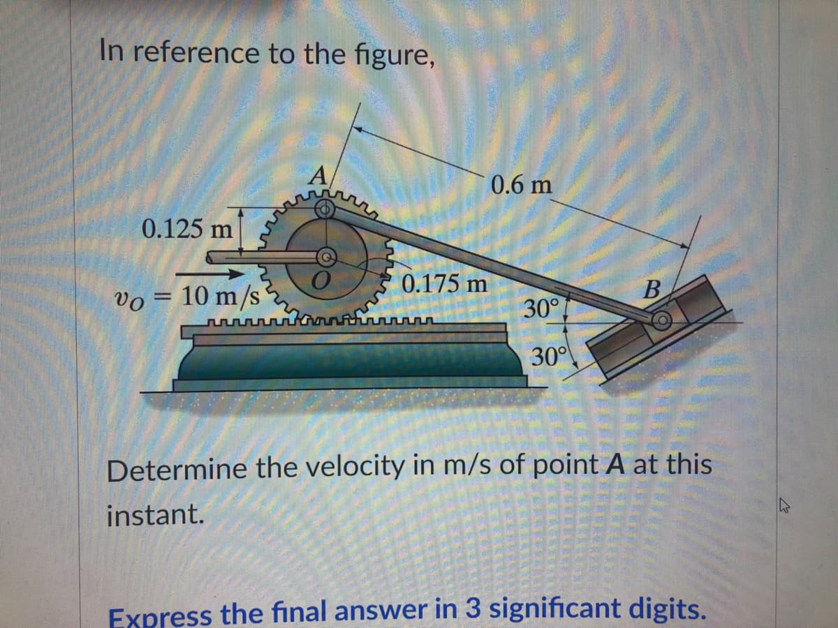 In reference to the figure,
A
0.125 m
=
www
10 m/s
0.6 m
0.175 m
B
vo
www
Determine the velocity in m/s of point A at this
instant.
Express the final answer in 3 significant digits.
30°
30°
VELLE
