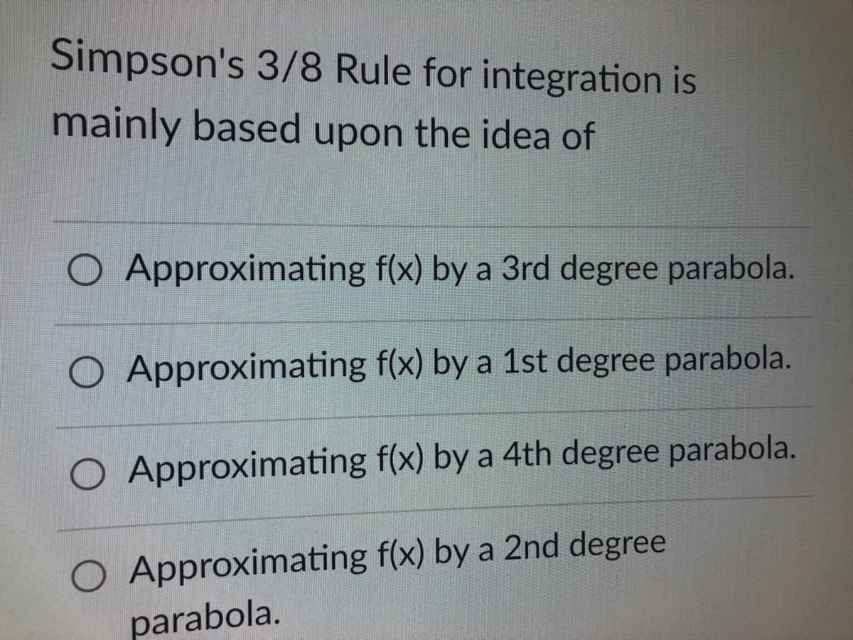 Simpson's 3/8 Rule for integration is
mainly based upon the idea of
O Approximating f(x) by a 3rd degree parabola.
O Approximating
f(x) by a 1st degree parabola.
O Approximating
f(x) by a 4th degree parabola.
O Approximating f(x) by a 2nd degree
parabola.