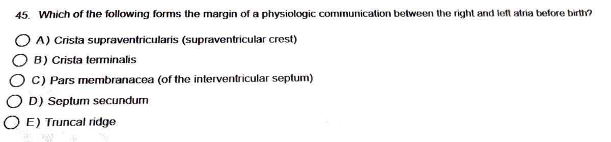45. Which of the following forms the margin of a physiologic communication between the right and left atria before birth?
O A) Crista supraventricularis (supraventricular crest)
O B) Crista terminalis
C) Pars membranacea (of the interventricular septum)
OD) Septum secundum
O E) Truncal ridge