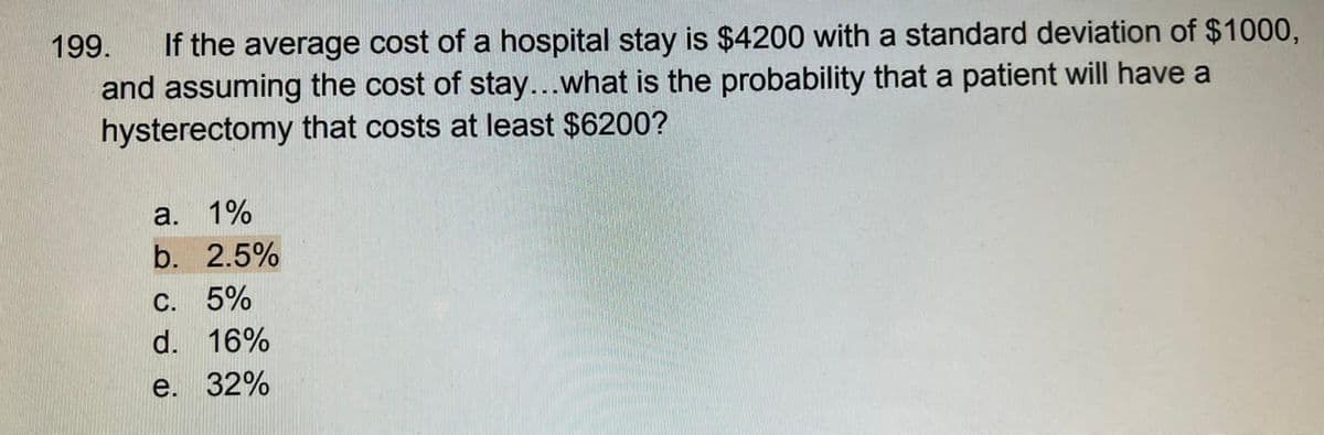199. If the average cost of a hospital stay is $4200 with a standard deviation of $1000,
and assuming the cost of stay...what is the probability that a patient will have a
hysterectomy that costs at least $6200?
a. 1%
b. 2.5%
C. 5%
d. 16%
e. 32%