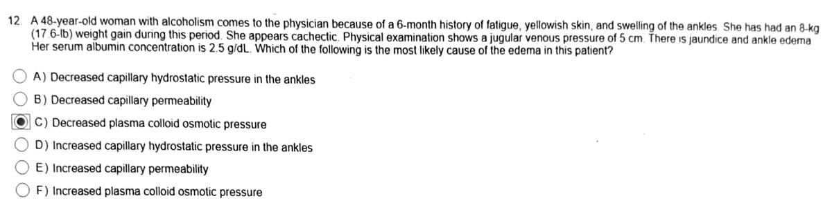 12. A 48-year-old woman with alcoholism comes to the physician because of a 6-month history of fatigue, yellowish skin, and swelling of the ankles. She has had an 8-kg
(17.6-lb) weight gain during this period. She appears cachectic. Physical examination shows a jugular venous pressure of 5 cm. There is jaundice and ankle edema.
Her serum albumin concentration is 2.5 g/dL. Which of the following is the most likely cause of the edema in this patient?
A) Decreased capillary hydrostatic pressure in the ankles
B) Decreased capillary permeability
C) Decreased plasma colloid osmotic pressure
D) Increased capillary hydrostatic pressure in the ankles
E) Increased capillary permeability
F) Increased plasma colloid osmotic pressure