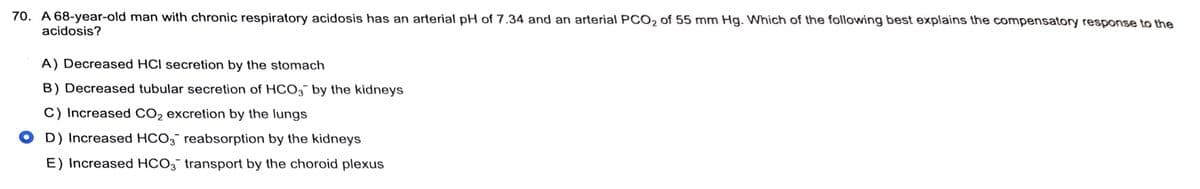 70. A 68-year-old man with chronic respiratory acidosis has an arterial pH of 7.34 and an arterial PCO₂ of 55 mm Hg. Which of the following best explains the compensatory response to the
acidosis?
A) Decreased HCI secretion by the stomach
B) Decreased tubular secretion of HCO3 by the kidneys
C) Increased CO₂ excretion by the lungs
OD) Increased HCO3 reabsorption by the kidneys
E) Increased HCO3 transport by the choroid plexus