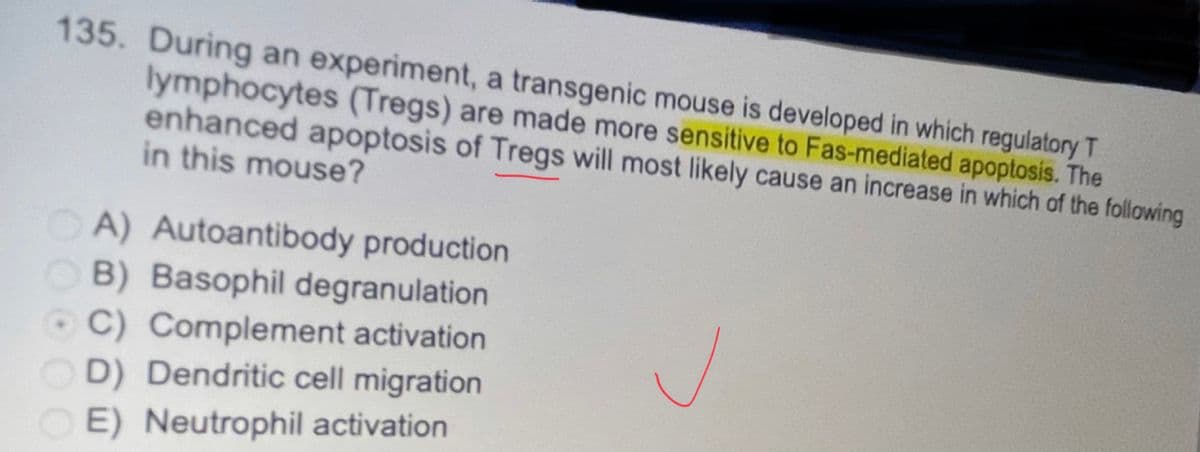 135. During an experiment, a transgenic mouse is developed in which regulatory T
lymphocytes (Tregs) are made more sensitive to Fas-mediated apoptosis. The
enhanced apoptosis of Tregs will most likely cause an increase in which of the following
in this mouse?
A) Autoantibody production
OB) Basophil degranulation
C) Complement activation
D) Dendritic cell migration
E) Neutrophil activation