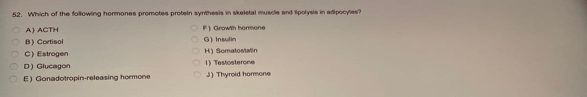 52. Which of the following hormones promotes protein synthesis in skeletal muscle and lipolysis in adipocytes?
F) Growth hormone
G) Insulin
H) Somatostatin
A) ACTH
B) Cortisol
C) Estrogen
D) Glucagon
E) Gonadotropin-releasing hormone
000
1) Testosterone
J) Thyroid hormone