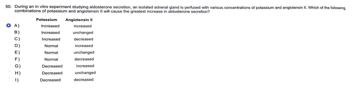 50. During an in vitro experiment studying aldosterone secretion, an isolated adrenal gland is perfused with various concentrations of potassium and angiotensin II. Which of the following
combinations of potassium and angiotensin II will cause the greatest increase in aldosterone secretion?
Angiotensin II
Į
(
A)
B)
C)
D)
E)
F)
G)
H)
1)
Potassium
Increased
Increased
Increased
Normal
Normal
Normal
Decreased
Decreased
Decreased
increased
unchanged
decreased
increased
unchanged
decreased
increased
unchanged
decreased