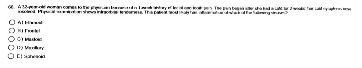 68. A 32-year-old woman comes to the physician because of a 1-week history of facial and tooth pain. The pain began after she had a cold for 2 weeks; her cold symptoms have
resolved. Physical examination shows infraorbital tendemess. This patient most likely has inflammation of which of the following sinuses?
O A) Ethmoid
OB) Frontal
O C) Mastoid
O D) Maxillary
O E) Sphenoid