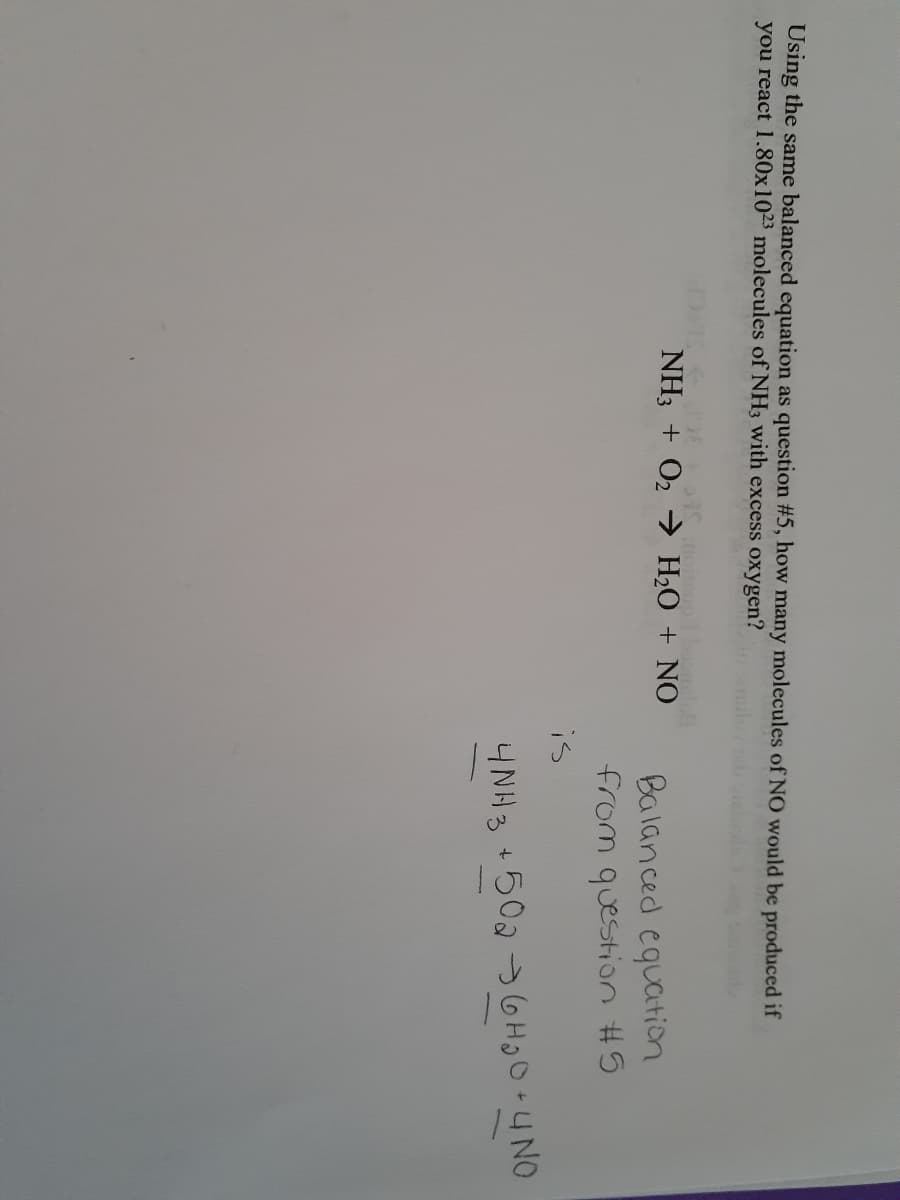 Using the same balanced equation as question #5, how many molecules of NO would be produced if
you react 1.80x1023 molecules of NH3 with excess oxygen?
NH3 + O2 H2O + NO
Balanced equation
from question #5
is
4NH3 +502 GHO+4NO
