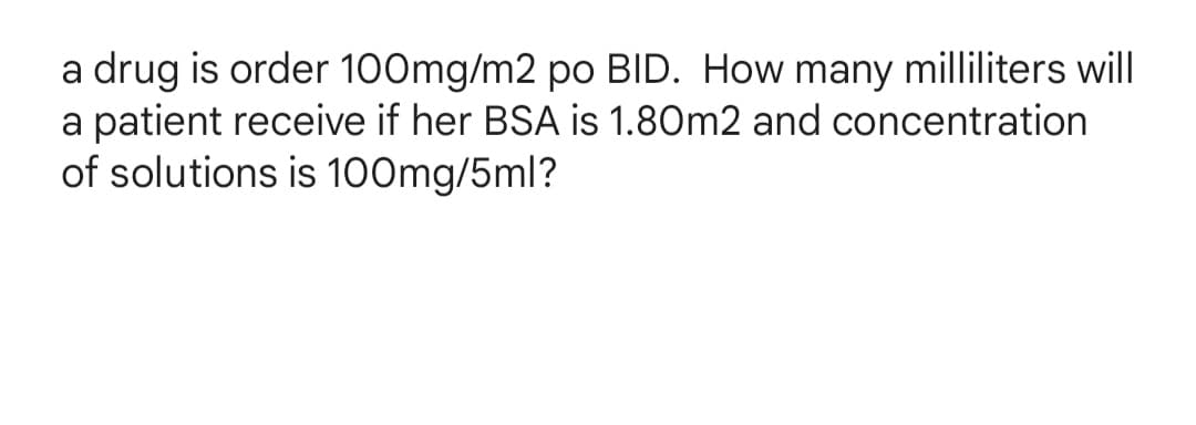 a drug is order 100mg/m2 po BID. How many milliliters will
a patient receive if her BSA is 1.80m2 and concentration
of solutions is 100mg/5ml?

