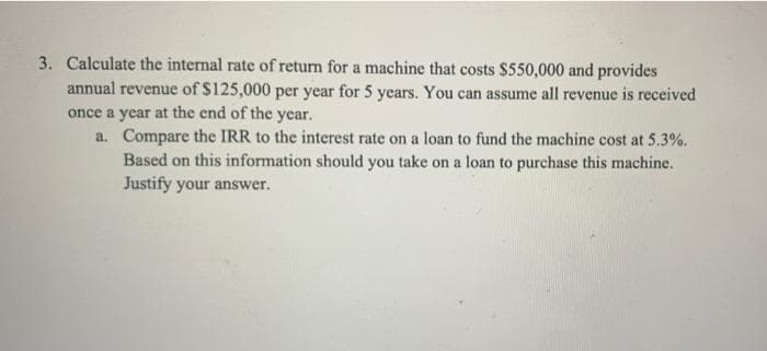 3. Calculate the internal rate of return for a machine that costs $550,000 and provides
annual revenue of $125,000 per year for 5 years. You can assume all revenue is received
once a year at the end of the year.
a. Compare the IRR to the interest rate on a loan to fund the machine cost at 5.3%.
Based on this information should you take on a loan to purchase this machine.
Justify your answer.
