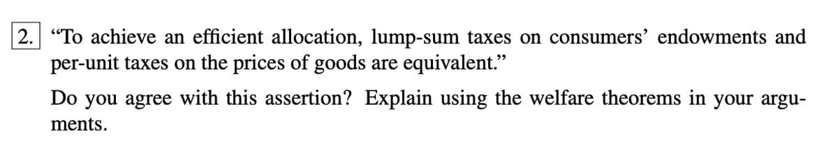 2. "To achieve an efficient allocation, lump-sum taxes on consumers' endowments and
per-unit taxes on the prices of goods are equivalent."
Do you agree with this assertion? Explain using the welfare theorems in your argu-
ments.
