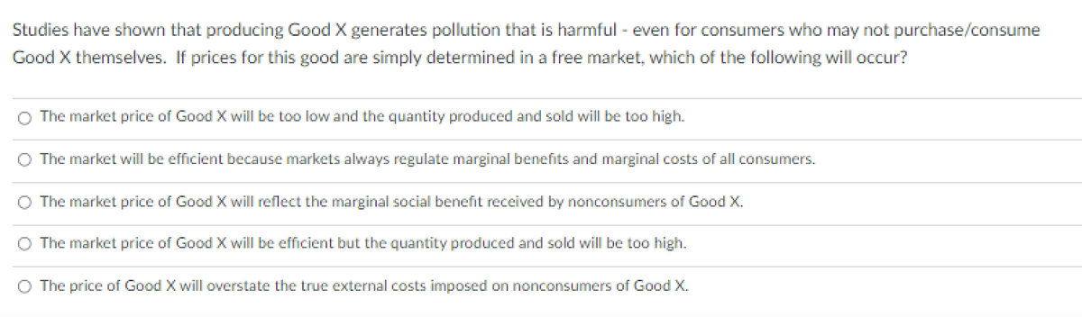 Studies have shown that producing Good X generates pollution that is harmful - even for consumers who may not purchase/consume
Good X themselves. If prices for this good are simply determined in a free market, which of the following will occur?
O The market price of Good X will be too low and the quantity produced and sold will be too high.
The market will be efficient because markets always regulate marginal benefits and marginal costs of all consumers.
The market price of Good X will reflect the marginal social benefit received by nonconsumers of Good X.
O The market price of Good X will be efficient but the quantity produced and sold will be too high.
O The price of Good X will overstate the true external costs imposed on nonconsumers of Good X.
