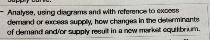 Analyse, using diagrams and with reference to excess
demand or excess supply, how changes in the determinants
of demand and/or supply result in a new market equilibrium.
