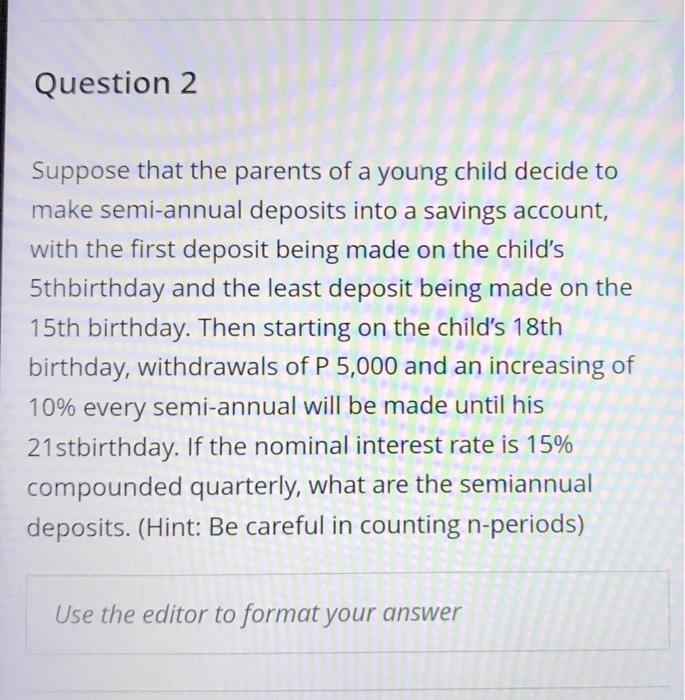 Question 2
Suppose that the parents of a young child decide to
make semi-annual deposits into a savings account,
with the first deposit being made on the child's
5thbirthday and the least deposit being made on the
15th birthday. Then starting on the child's 18th
birthday, withdrawals of P 5,000 and an increasing of
10% every semi-annual will be made until his
21stbirthday. If the nominal interest rate is 15%
compounded quarterly, what are the semiannual
deposits. (Hint: Be careful in counting n-periods)
Use the editor to format your answer
