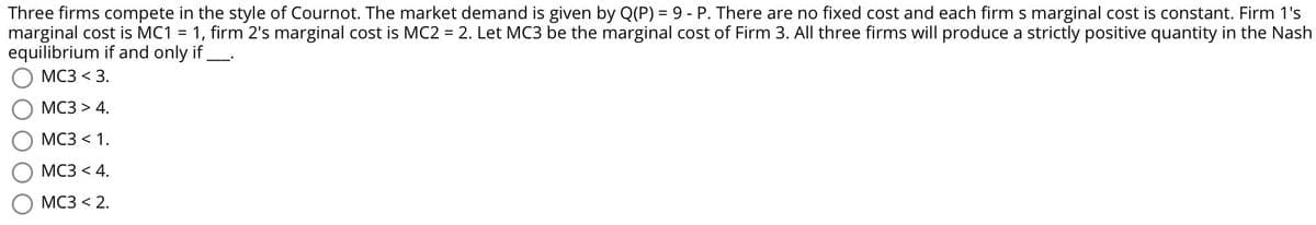 Three firms compete in the style of Cournot. The market demand is given by Q(P) = 9 - P. There are no fixed cost and each firm s marginal cost is constant. Firm 1's
marginal cost is MC1 =
equilibrium if and only if
1, firm 2's marginal cost is MC2 = 2. Let MC3 be the marginal cost of Firm 3. All three firms will produce a strictly positive quantity in the Nash
МС3 <3.
МС3 > 4.
МС3 < 1.
МС3 < 4.
МС3 < 2.
