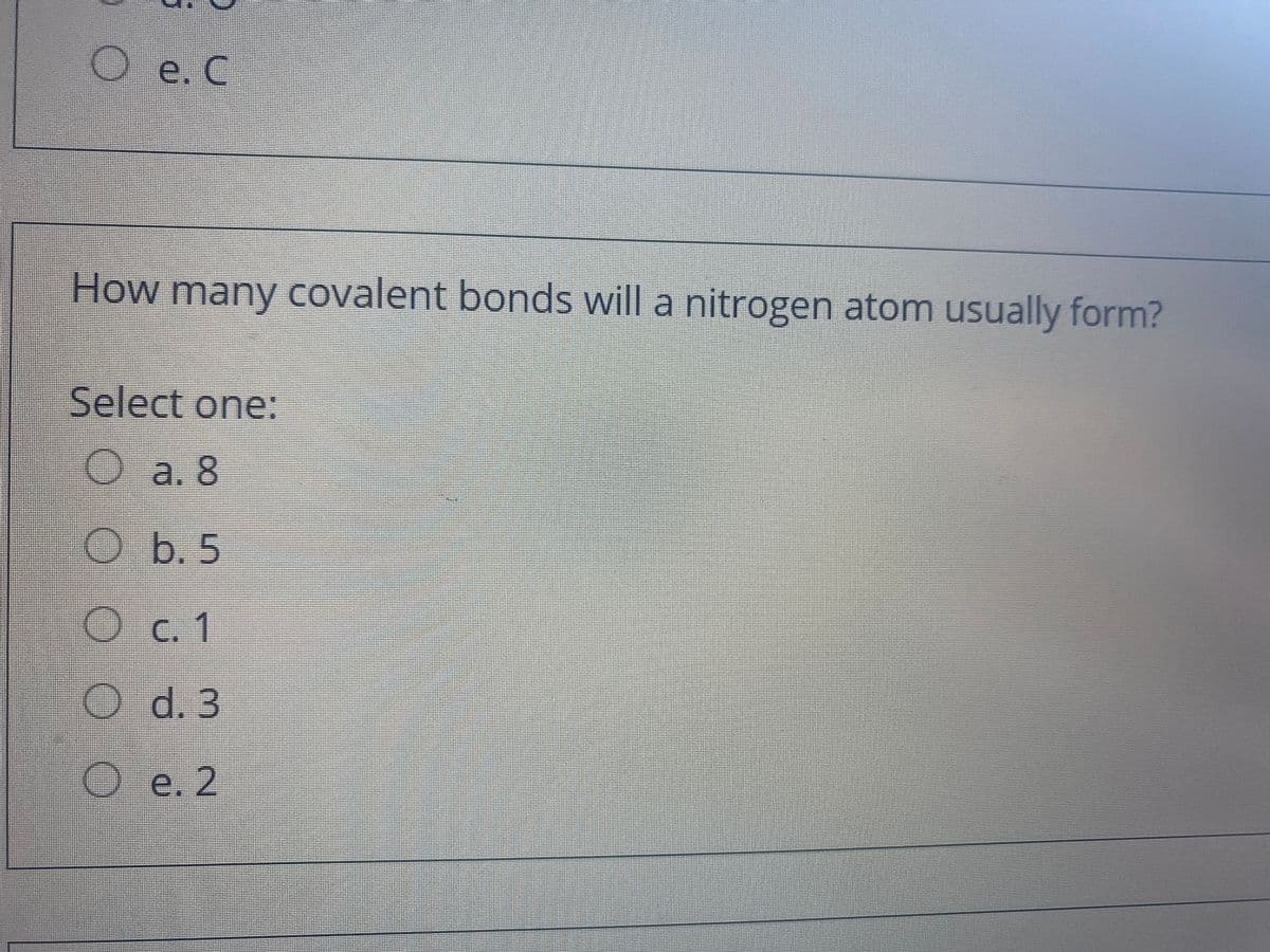 e. C
How many covalent bonds will a nitrogen atom usually form?
Select one:
O a. 8
O b. 5
С. 1
O d. 3
O e. 2
O O O O
