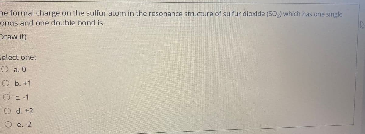 ne formal charge on the sulfur atom in the resonance structure of sulfur dioxide (SO2) which has one single
onds and one double bond is
Draw it)
select one:
О а.0
O b. +1
C. -1
O d. +2
e. -2
