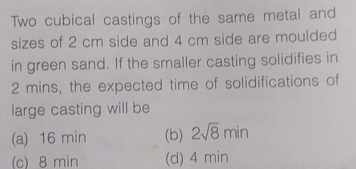Two cubical castings of the same metal and
sizes of 2 cm side and 4 cm side are moulded
in green sand. If the smaller casting solidifies in
2 mins, the expected time of solidifications of
large casting will be
(b) 2/8 min
(a) 16 min
(c) 8 min
(d) 4 min
