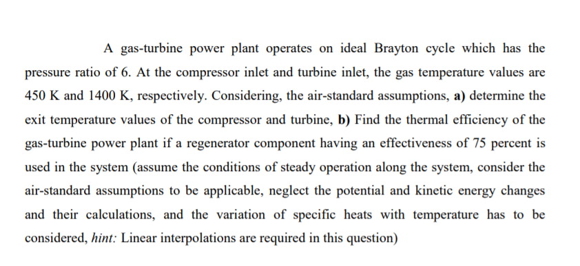 A gas-turbine power plant operates on ideal Brayton cycle which has the
pressure ratio of 6. At the compressor inlet and turbine inlet, the gas temperature values are
450 K and 1400 K, respectively. Considering, the air-standard assumptions, a) determine the
exit temperature values of the compressor and turbine, b) Find the thermal efficiency of the
gas-turbine power plant if a regenerator component having an effectiveness of 75 percent is
used in the system (assume the conditions of steady operation along the system, consider the
air-standard assumptions to be applicable, neglect the potential and kinetic energy changes
and their calculations, and the variation of specific heats with temperature has to be
considered, hint: Linear interpolations are required in this question)
