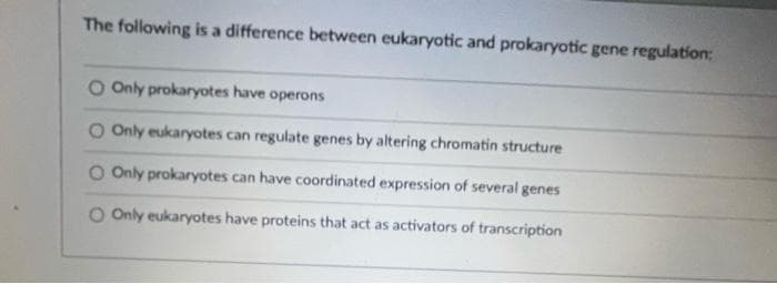 The following is a difference between eukaryotic and prokaryotic gene regulation:
O Only prokaryotes have operons
O Only eukaryotes can regulate genes by altering chromatin structure
O Only prokaryotes can have coordinated expression of several genes
O Only eukaryotes have proteins that act as activators of transcription
