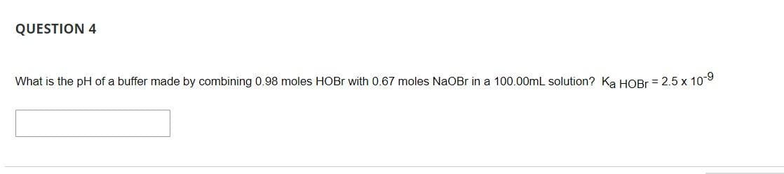 QUESTION 4
What is the pH of a buffer made by combining 0.98 moles HOBR with 0.67 moles NaOBr in a 100.00mL solution? Ka HOBr = 2.5 x 10
