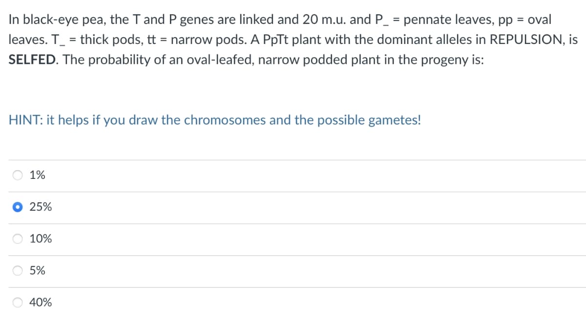 In black-eye pea, the T and P genes are linked and 20 m.u. and P_ = pennate leaves, pp =
oval
leaves. T_ = thick pods, tt = narrow pods. A PpTt plant with the dominant alleles in REPULSION, is
SELFED. The probability of an oval-leafed, narrow podded plant in the progeny is:
HINT: it helps if you draw the chromosomes and the possible gametes!
1%
25%
10%
5%
40%
