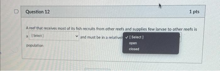 D
Question 12
1 pts
A reef that receives most of its fish recruits from other reefs and supplies few larvae to other reefs is
| Select)
v and must be in a relativel v [ Select )
a
open
population
closed
