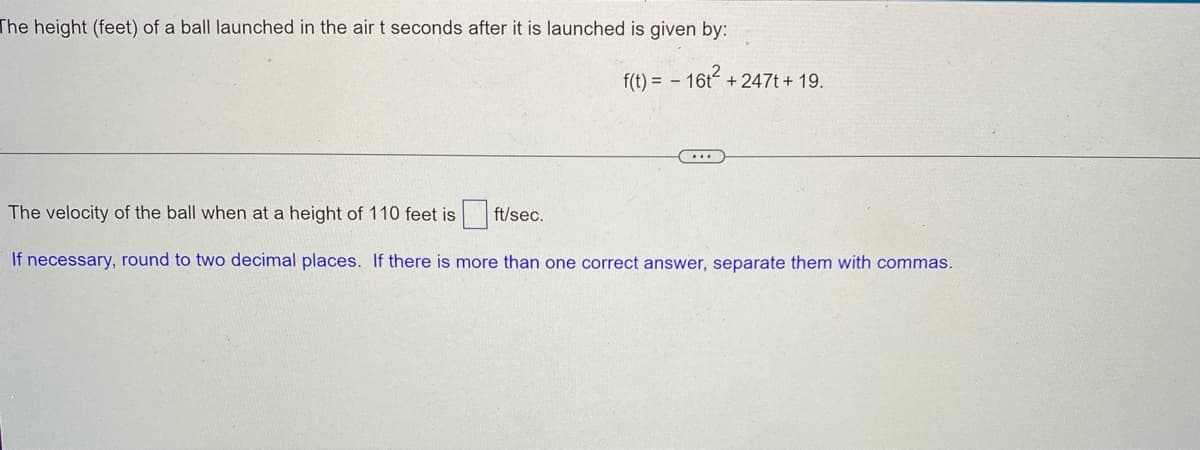 The height (feet) of a ball launched in the air t seconds after it is launched is given by:
f(t) = - 16t² +247t + 19.
...
The velocity of the ball when at a height of 110 feet is
ft/sec.
If necessary, round to two decimal places. If there is more than one correct answer, separate them with commas.