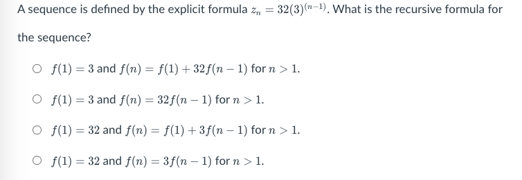 A sequence is defined by the explicit formula z, = 32(3)(n-1), What is the recursive formula for
72-
the sequence?
O f(1) = 3 and f(n) = f(1) + 32f(n – 1) for n > 1.
O f(1) = 3 and f(n) = 32f(n – 1) for n > 1.
O f(1) = 32 and f(n) = f(1) +3ƒ(n – 1) for n > 1.
O f(1) = 32 and f(n) = 3f(n – 1) for n > 1.
