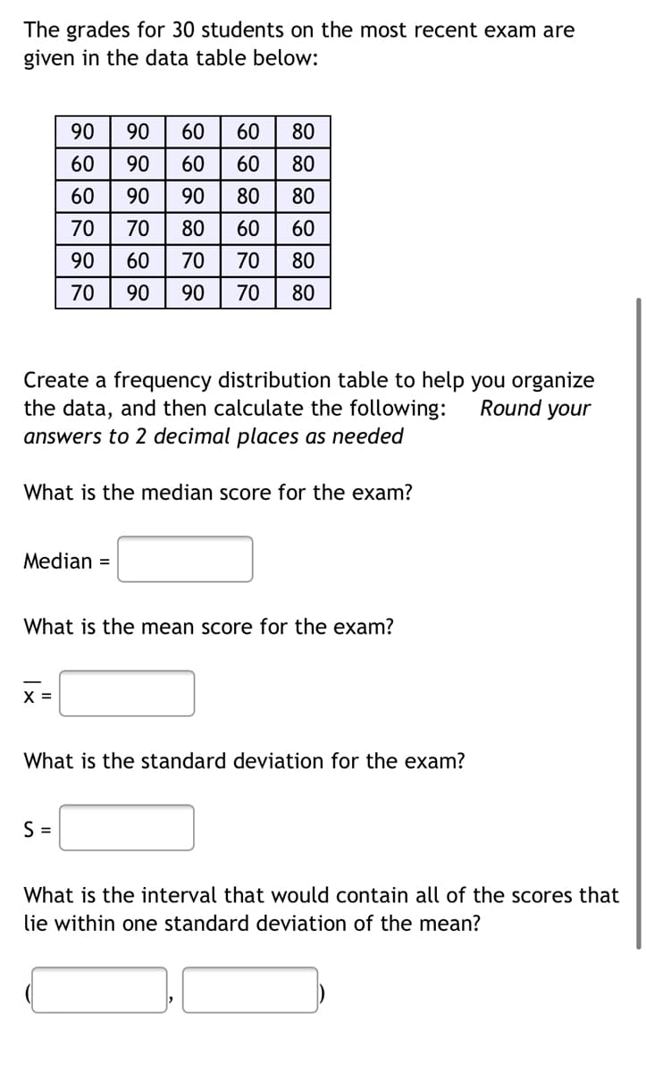 The grades for 30 students on the most recent exam are
given in the data table below:
60 80
60 80
80
80
60
70 80
70 80
Create a frequency distribution table to help you organize
the data, and then calculate the following:
Round your
answers to 2 decimal places as needed
What is the median score for the exam?
Median =
What is the mean score for the exam?
X =
What is the standard deviation for the exam?
S=
What is the interval that would contain all of the scores that
lie within one standard deviation of the mean?
BOERER
888888
888888
8888
90
60
60
70
90
70
90
90
90
70
60
90
60
60
90
80
70
90
60