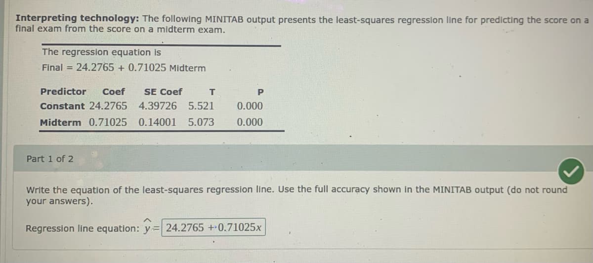 Interpreting technology: The following MINITAB output presents the least-squares regression line for predicting the score on a
final exam from the score on a midterm exam.
The regression equation is
Final = 24.2765 + 0.71025 Midterm
Predictor
Coef
SE Coef
P
Constant 24.2765 4.39726 5.521
0.000
Midterm 0.71025 0.14001
5.073
0.000
Part 1 of 2
Write the equation of the least-squares regression line. Use the full accuracy shown in the MINITAB output (do not round
your answers).
Regression line equation: y= 24.2765+0.71025x
