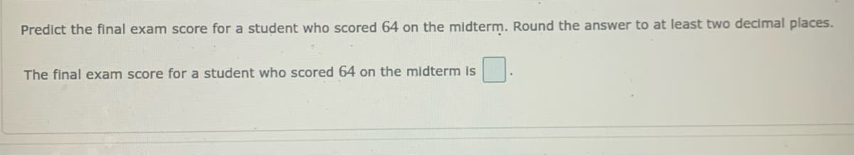 Predict the final exam score for a student who scored 64 on the midterm. Round the answer to at least two decimal places.
The final exam score for a student who scored 64 on the midterm is
