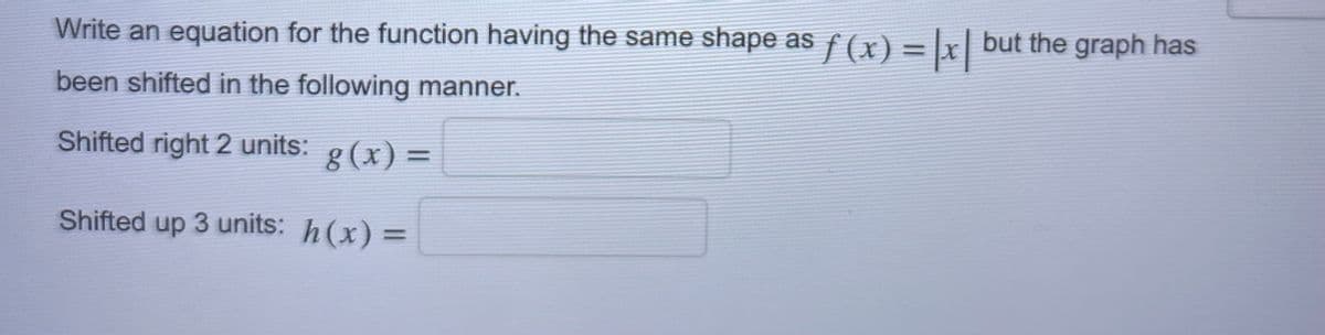 Write an equation for the function having the same shape as ƒ (x) = |x| but the graph has
been shifted in the following manner.
Shifted right 2 units: g(x) =
Shifted up 3 units: h(x) =