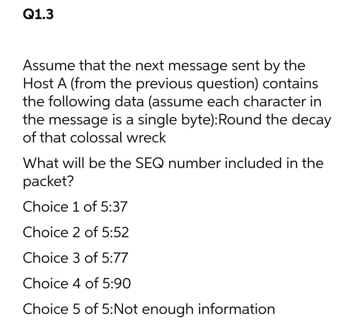 Q1.3
Assume that the next message sent by the
Host A (from the previous question) contains
the following data (assume each character in
the message is a single byte):Round the decay
of that colossal wreck
What will be the SEQ number included in the
packet?
Choice 1 of 5:37
Choice 2 of 5:52
Choice 3 of 5:77
Choice 4 of 5:90
Choice 5 of 5:Not enough information
