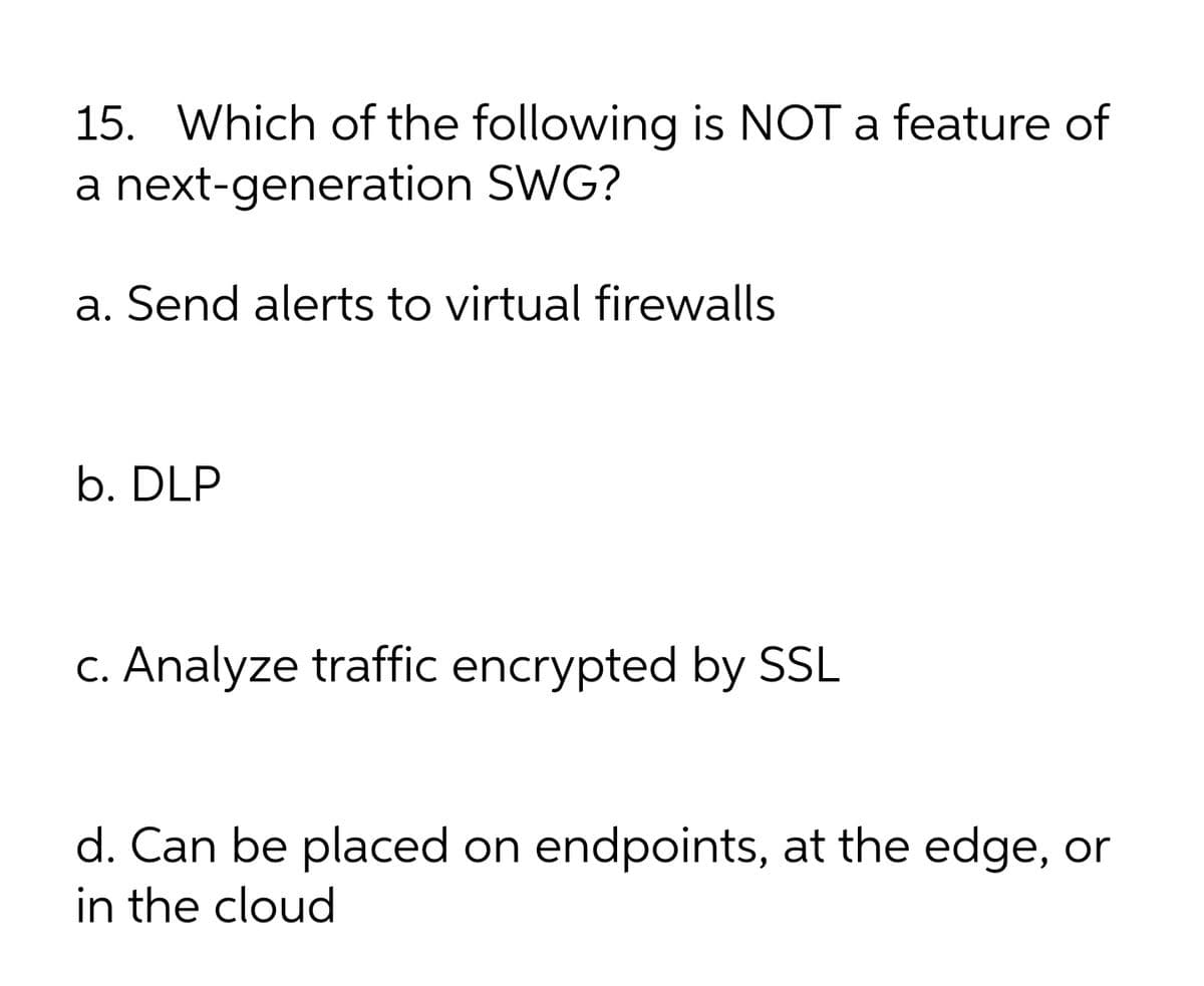 15. Which of the following is NOT a feature of
a next-generation SWG?
a. Send alerts to virtual firewalls
b. DLP
C. Analyze traffic encrypted by SSL
d. Can be placed on endpoints, at the edge, or
in the cloud
