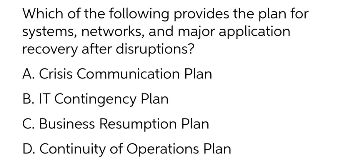 Which of the following provides the plan for
systems, networks, and major application
recovery after disruptions?
A. Crisis Communication Plan
B. IT Contingency Plan
C. Business Resumption Plan
D. Continuity of Operations Plan
