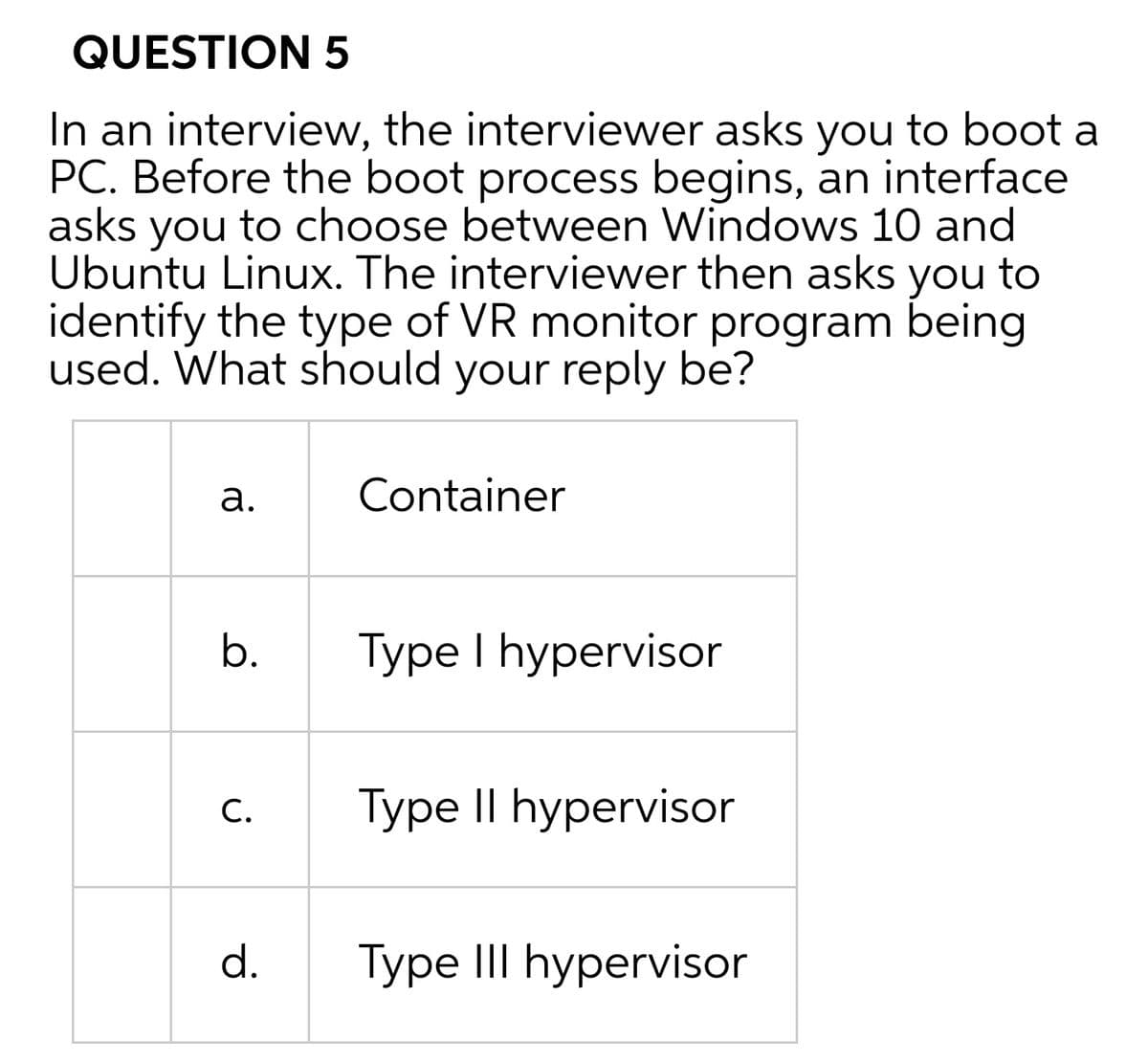 QUESTION 5
In an interview, the interviewer asks you to boot a
PC. Before the boot process begins, an interface
asks you to choose between Windows 10 and
Ubuntu Linux. The interviewer then asks you to
identify the type of VR monitor program being
used. What should your reply be?
а.
Container
b.
Type I hypervisor
С.
Type II hypervisor
d.
Type III hypervisor
